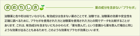 まめちしき-薬の成分を含まない「プラセボ」治験薬と色や形は似ていながらも、有効成分は含まない薬のことです。治験では、治験薬の効果や安全性を正確に調べるために、プラセボを使用された方と治験薬を使用された方との間でデータを比較することがあります。これは、有効成分を含まないにもかかわらず、「薬を飲んだ」という意識から薬を飲んだ場合と同じような効果が出ることもあるためで、このような効果をプラセボ効果といいます。