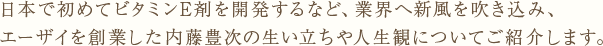 日本で初めてビタミンE剤を開発するなど、業界へ新風を吹き込み、エーザイを創業した内藤豊次の生い立ちや人生観についてご紹介します。