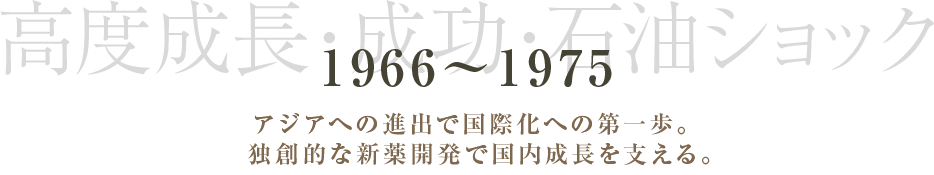 1966～1975 高度成長・成功・石油ショック アジアへの進出で国際化への第一歩。独創的な新薬開発で国内成長を支える。