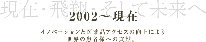 2002～現在 現在・飛翔・そして未来へ イノベーションと医薬品アクセスの向上により世界の患者様への貢献。