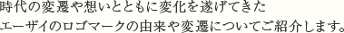 時代の変遷や想いとともに変化を遂げてきたエーザイのロゴマークの由来や変遷についてご紹介します。