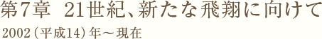 第7章　21世紀、新たな飛翔に向けて 2002（平成14）年～現在