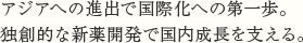 アジアへの進出で国際化への第一歩。独創的な新薬開発で国内成長を支える。