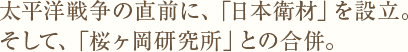 太平洋戦争の直前に、「日本衛材」を設立。そして、「桜ヶ岡研究所」との合併。