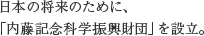 日本の将来のために、「内藤記念科学振興財団」を設立。