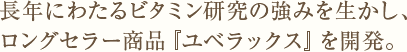 長年にわたるビタミン研究の強みを生かし、ロングセラー商品『ユベラックス』を開発。
