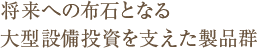 将来への布石となる大型設備投資を支えた製品群