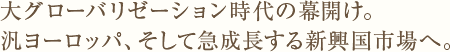 大グローバリゼーション時代の幕開け。汎ヨーロッパ、そして急成長する新興国市場へ。