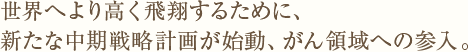 世界へより高く飛翔するために、新たな中期戦略計画が始動、がん領域への参入。