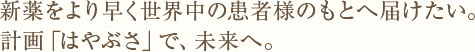 新薬をより早く世界中の患者様のもとへ届けたい。計画「はやぶさ」で、未来へ。