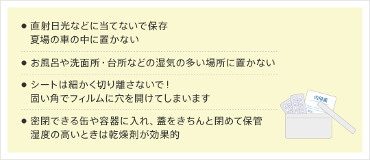 1.直射日光などに当てないで保存 夏場の車の中に置かない 2.お風呂や洗面所・台所などの湿気の多い場所に置かない 3.シートは細かく切り離さないで！固い角でフィルムに穴を開けてしまいます 4.密閉できる缶や容器に入れ、蓋をきちんと閉めて保管 湿度の高いときは乾燥剤が効果的