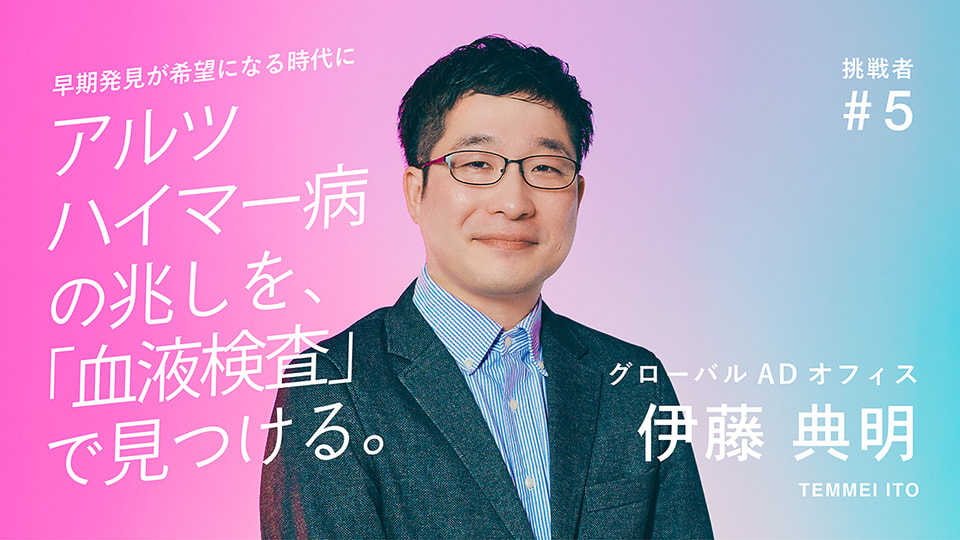 挑戦者 #5 グローバルADオフィス 伊藤 典明 早期発見が希望になる時代に アルツハイマー病の兆しを、「血液検査」で見つける。