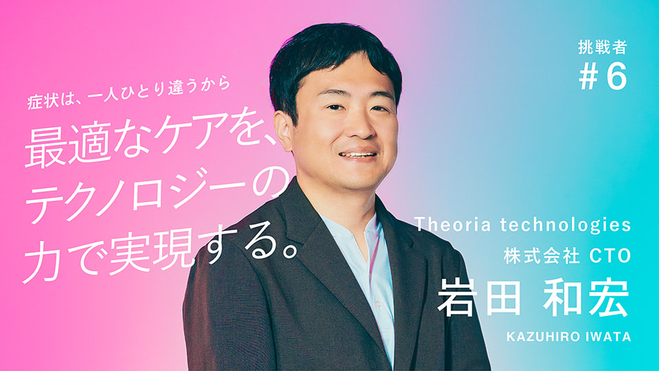 挑戦者 #6 Theoria technologies 株式会社 CTO 岩田 和宏 症状は、一人ひとり違うから 最適なケアを、テクノロジーの力で実現する。