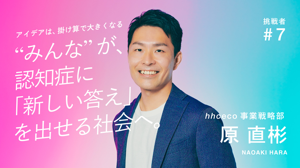 挑戦者 #7 hhceco事業戦略部 原 直彬 アイデアは、掛け算で大きくなる “みんな”が、認知症に「新しい答え」を出せる社会へ。
